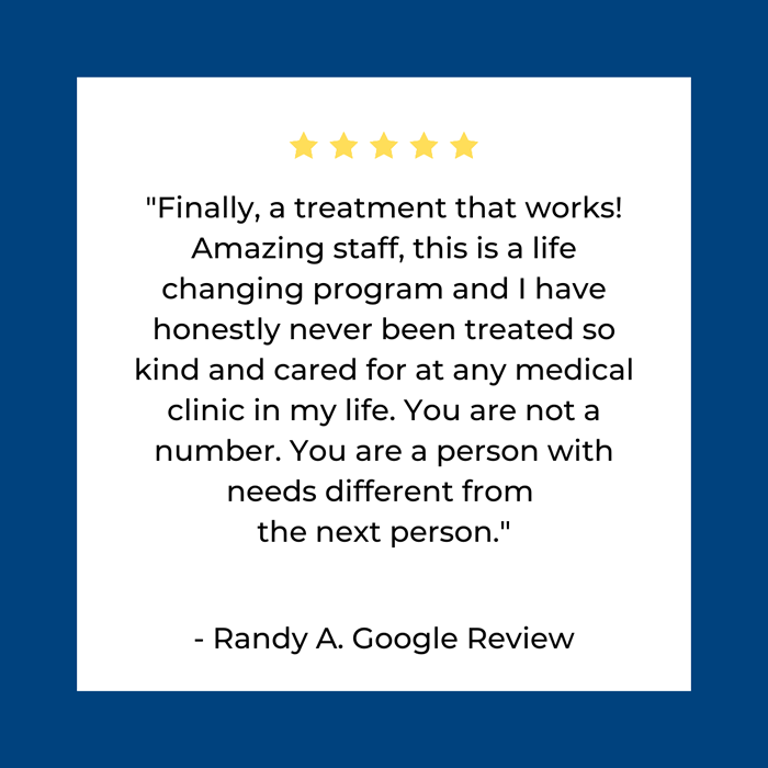 Finally, a treatment that works!
Amazing staff, this is a life
changing program and I have
honestly never been treated so
kind and cared for at any medical
clinic in my life. You are not a
number. You are a person with
needs different from
the next person.

- Randy A. Google Review
