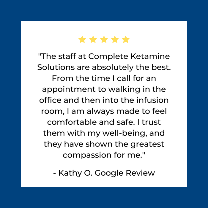 he staff at Complete Ketamine
Solutions are absolutely the best.
From the time I call for an
appointment to walking in the
office and then into the infusion
room, I am always made to feel
comfortable and safe. I trust
them with my well-being, and
they have shown the greatest
compassion for me.

- Kathy O. Google Review
